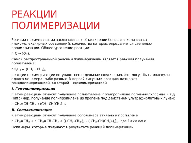 Реакции полимеризации Реакции полимеризации заключаются в объединении большого количества низкомолекулярных соединений, количество которых определяется степенью полимеризации. Общее уравнение реакции: n X → (-X-) n Самой распространенной реакций полимеризации является реакция получения полиэтилена: nC 2 H 4  = (CH 2  – CH 2 ) n реакции полимеризации вступают непредельные соединения. Это могут быть молекулы одного мономера, либо разных. В первой ситуации реакцию называют гомополимеризацией, во второй – сополимеризацией.  I. Гомополимеризация К этим реакциям относят получение полиэтилена, полипропилена поливинилхлорида и т.д. Например, получение полипропилена из пропена под действием ультрафиолетовых лучей: n CH 2 =CH-CH 3  → (CH 2 -CH(CH 3 )-) n II. Сополимеризация К этим реакциям относят получение сополимера этилена и пропилена: n CH 2 =CH 2  + n CH 2 =CH-CH 3  → [(-CH 2 -CH 2 -) x  – (-CH 2 -CH(CH 3 )-) y ] n  , где 1Полимеры, которые получают в результате реакций полимеризации 