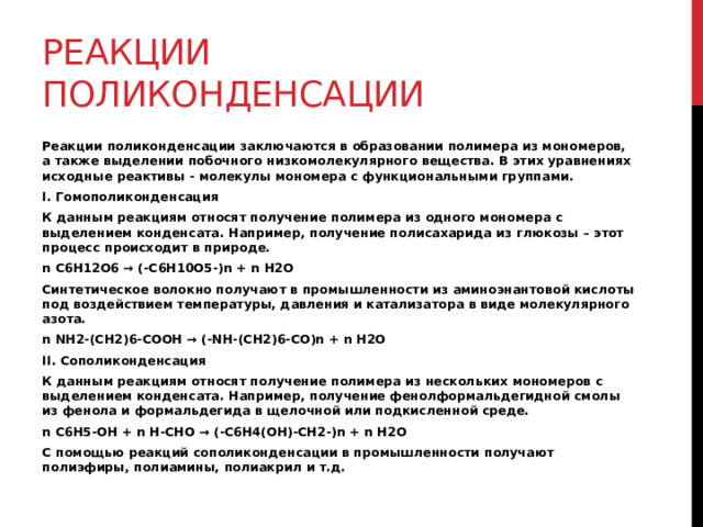 Реакции поликонденсации Реакции поликонденсации заключаются в образовании полимера из мономеров, а также выделении побочного низкомолекулярного вещества. В этих уравнениях исходные реактивы - молекулы мономера с функциональными группами. I. Гомополиконденсация К данным реакциям относят получение полимера из одного мономера с выделением конденсата. Например, получение полисахарида из глюкозы – этот процесс происходит в природе. n C6H12O6 → (-C6H10O5-)n + n H2O Синтетическое волокно получают в промышленности из аминоэнантовой кислоты под воздействием температуры, давления и катализатора в виде молекулярного азота. n NH2-(CH2)6-COOH → (-NH-(CH2)6-CO)n + n H2O II. Сополиконденсация К данным реакциям относят получение полимера из нескольких мономеров с выделением конденсата. Например, получение фенолформальдегидной смолы из фенола и формальдегида в щелочной или подкисленной среде. n C6H5-OH + n H-CHO → (-C6H4(OH)-CH2-)n + n H2O С помощью реакций сополиконденсации в промышленности получают полиэфиры, полиамины, полиакрил и т.д. 
