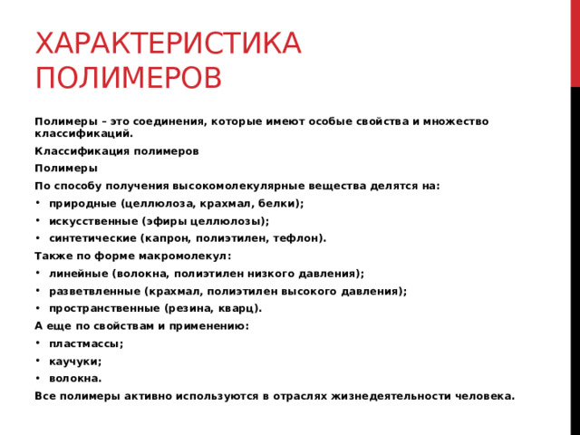 Характеристика полимеров Полимеры – это соединения, которые имеют особые свойства и множество классификаций. Классификация полимеров Полимеры По способу получения высокомолекулярные вещества делятся на: природные (целлюлоза, крахмал, белки); искусственные (эфиры целлюлозы); синтетические (капрон, полиэтилен, тефлон). Также по форме макромолекул: линейные (волокна, полиэтилен низкого давления); разветвленные (крахмал, полиэтилен высокого давления); пространственные (резина, кварц). А еще по свойствам и применению: пластмассы; каучуки; волокна. Все полимеры активно используются в отраслях жизнедеятельности человека. 