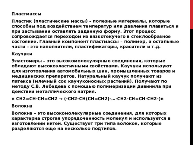 Пластмассы Пластик (пластические массы) – полезные материалы, которые способны под воздействием температур или давления плавиться и при застывании оставлять заданную форму. Этот процесс сопровождается переходом из вязкотекучего в стеклообразное состояние. Главный компонент пластмассы – полимер, а остальные части – это наполнители, пластификаторы, красители и т.д. Каучуки Эластомеры – это высокомолекулярные соединения, которые обладают высокоэластичными свойствами. Каучуки используют для изготовления автомобильных шин, промышленных товаров и медицинских препаратов. Натуральный каучук получают из латекса (млечный сок каучуконосных растений). Получают по методу С.В. Лебедева с помощью полимеризации дивинила при действии металлического натрия. n CH2=CH-CH=CH2 → (-CH2-CH(CH=CH2)-…-CH2-CH=CH-CH2-)n Волокна Волокна – это высокомолекулярные соединения, для которых характерна строгая упорядоченность молекул и используется в изготовлении нитей. Существует три типа волокон, которые разделяются еще на несколько подтипов. 