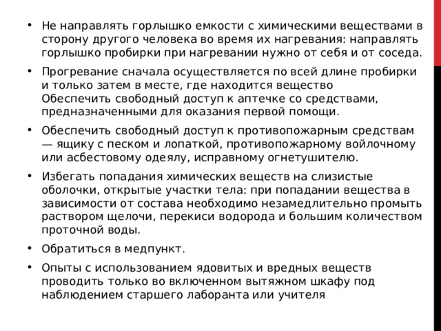 Не направлять горлышко емкости с химическими веществами в сторону другого человека во время их нагревания: направлять горлышко пробирки при нагревании нужно от себя и от соседа. Прогревание сначала осуществляется по всей длине пробирки и только затем в месте, где находится вещество  Обеспечить свободный доступ к аптечке со средствами, предназначенными для оказания первой помощи.  Обеспечить свободный доступ к противопожарным средствам — ящику с песком и лопаткой, противопожарному войлочному или асбестовому одеялу, исправному огнетушителю.  Избегать попадания химических веществ на слизистые оболочки, открытые участки тела: при попадании вещества в зависимости от состава необходимо незамедлительно промыть раствором щелочи, перекиси водорода и большим количеством проточной воды. Обратиться в медпункт.  Опыты с использованием ядовитых и вредных веществ проводить только во включенном вытяжном шкафу под наблюдением старшего лаборанта или учителя 