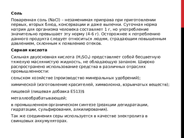 Соль Поваренная соль (NaCl) – незаменимая приправа при приготовлении первых, вторых блюд, консервации и даже выпечки. Суточная норма натрия для организма человека составляет 1 г, но употребление значительно превышает эту норму (4-6 г). Осторожнее к потреблению данного продукта следует относиться людям, страдающим повышенным давлением, склонным к появлению отеков.  Серная кислота Сильная двуосновная кислота (H 2 SO 4 ) представляет собой бесцветную тяжелую маслянистую жидкость, не обладающую запахом. Широко распространено использование средства в различных отраслях промышленности: сельском хозяйстве (производство минеральных удобрений); химической (изготовление красителей, химволокна, взрывчатых веществ); пищевой (пищевая добавка E513)$ металлообрабатывающей; в промышленном органическом синтезе (реакции дегидратации, гидратации, сульфирования, алкилирования). Так же соединения серы используется в качестве электролита в свинцовых аккумуляторах. 
