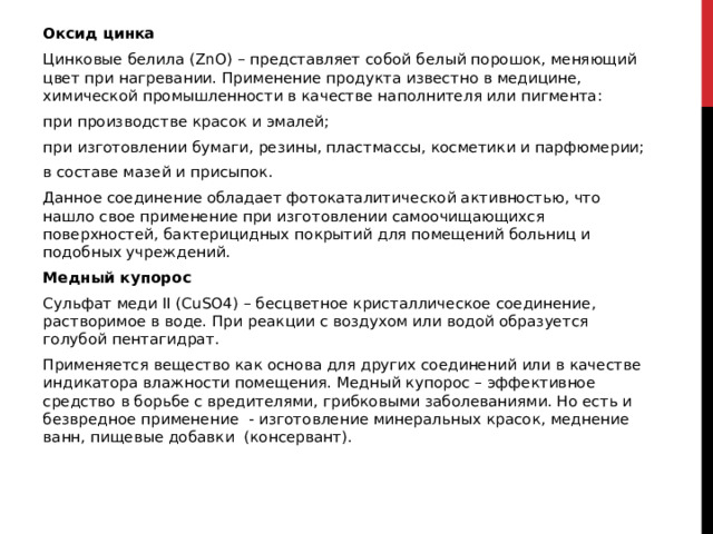 Оксид цинка Цинковые белила (ZnO) – представляет собой белый порошок, меняющий цвет при нагревании. Применение продукта известно в медицине, химической промышленности в качестве наполнителя или пигмента: при производстве красок и эмалей; при изготовлении бумаги, резины, пластмассы, косметики и парфюмерии; в составе мазей и присыпок. Данное соединение обладает фотокаталитической активностью, что нашло свое применение при изготовлении самоочищающихся поверхностей, бактерицидных покрытий для помещений больниц и подобных учреждений. Медный купорос Сульфат меди II (CuSO4) – бесцветное кристаллическое соединение, растворимое в воде. При реакции с воздухом или водой образуется голубой пентагидрат. Применяется вещество как основа для других соединений или в качестве индикатора влажности помещения. Медный купорос – эффективное средство в борьбе с вредителями, грибковыми заболеваниями. Но есть и безвредное применение  - изготовление минеральных красок, меднение ванн, пищевые добавки  (консервант). 