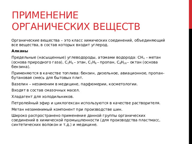 Применение органических веществ Органические вещества – это класс химических соединений, объединяющий все вещества, в состав которых входит углерод. Алканы Предельные (насыщенные) углеводороды, атомами водорода: СН 4  – метан (основа природного газа), С 2 Н 6  – этан, С 3 Н 8  – пропан, С 8 Н 18  – октан (основа бензина). Применяются в качестве топлива: бензин, дизельное, авиационное, пропан-бутановая смесь для бытовых плит. Вазелин – незаменим в медицине, парфюмерии, косметологии. Входят в состав смазочных масел. Хладагент для холодильников. Петролейный эфир и циклогексан используются в качестве растворителя. Метан незаменимый компонент при производстве шин. Широко распространено применение данной группы органических соединений в химической промышленности (для производства пластмасс, синтетических волокон и т.д.) и медицине. 