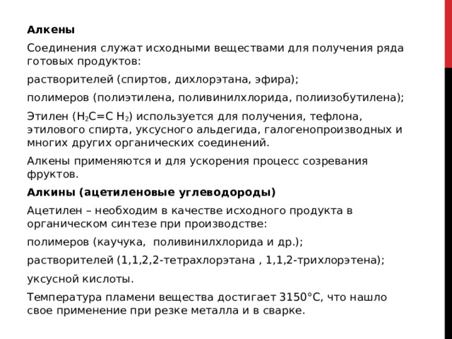 Алкены Соединения служат исходными веществами для получения ряда готовых продуктов: растворителей (спиртов, дихлорэтана, эфира); полимеров (полиэтилена, поливинилхлорида, полиизобутилена); Этилен (Н 2 С=С Н 2 ) используется для получения, тефлона, этилового спирта, уксусного альдегида, галогенопроизводных и многих других органических соединений. Алкены применяются и для ускорения процесс созревания фруктов. Алкины (ацетиленовые углеводороды) Ацетилен – необходим в качестве исходного продукта в органическом синтезе при производстве:  полимеров (каучука,  поливинилхлорида и др.); растворителей (1,1,2,2-тетрахлорэтана , 1,1,2-трихлорэтена); уксусной кислоты. Температура пламени вещества достигает 3150°С, что нашло свое применение при резке металла и в сварке.  