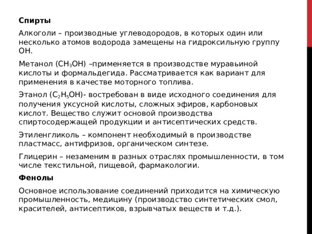 Спирты   Алкоголи – производные углеводородов, в которых один или несколько атомов водорода замещены на гидроксильную группу ОН. Метанол (СН 3 ОН) –применяется в производстве муравьиной кислоты и формальдегида. Рассматривается как вариант для применения в качестве моторного топлива.  Этанол (С 2 Н 5 ОН)- востребован в виде исходного соединения для получения уксусной кислоты, сложных эфиров, карбоновых кислот. Вещество служит основой производства спиртосодержащей продукции и антисептических средств. Этиленгликоль – компонент необходимый в производстве пластмасс, антифризов, органическом синтезе. Глицерин – незаменим в разных отраслях промышленности, в том числе текстильной, пищевой, фармакологии. Фенолы Основное использование соединений приходится на химическую промышленность, медицину (производство синтетических смол, красителей, антисептиков, взрывчатых веществ и т.д.). 