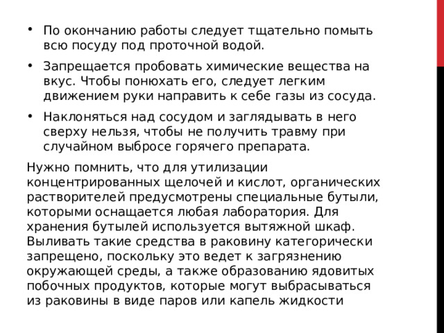 По окончанию работы следует тщательно помыть всю посуду под проточной водой. Запрещается пробовать химические вещества на вкус. Чтобы понюхать его, следует легким движением руки направить к себе газы из сосуда. Наклоняться над сосудом и заглядывать в него сверху нельзя, чтобы не получить травму при случайном выбросе горячего препарата.  Нужно помнить, что для утилизации концентрированных щелочей и кислот, органических растворителей предусмотрены специальные бутыли, которыми оснащается любая лаборатория. Для хранения бутылей используется вытяжной шкаф. Выливать такие средства в раковину категорически запрещено, поскольку это ведет к загрязнению окружающей среды, а также образованию ядовитых побочных продуктов, которые могут выбрасываться из раковины в виде паров или капель жидкости 