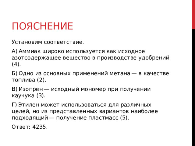 Пояснение Установим соответствие. A) Аммиак широко используется как исходное азотсодержащее вещество в производстве удобрений (4). Б) Одно из основных применений метана — в качестве топлива (2). В) Изопрен — исходный мономер при получении каучука (3). Г) Этилен может использоваться для различных целей, но из представленных вариантов наиболее подходящий — получение пластмасс (5). Ответ: 4235. 