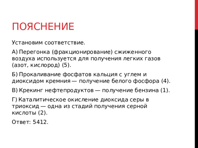 Пояснение Установим соответствие. А) Перегонка (фракционирование) сжиженного воздуха используется для получения легких газов (азот, кислород) (5). Б) Прокаливание фосфатов кальция с углем и диоксидом кремния — получение белого фосфора (4). В) Крекинг нефтепродуктов — получение бензина (1). Г) Каталитическое окисление диоксида серы в триоксид — одна из стадий получения серной кислоты (2). Ответ: 5412. 