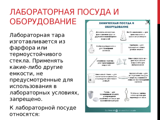 Лабораторная посуда и оборудование Лабораторная тара изготавливается из фарфора или термоустойчивого стекла. Применять какие-либо другие емкости, не предусмотренные для использования в лабораторных условиях, запрещено.  К лабораторной посуде относятся:  