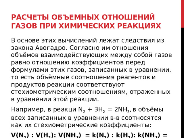 Расчеты объемных отношений газов при химических реакциях В основе этих вычислений лежат следствия из закона Авогадро. Согласно им отношения объёмов взаимодействующих между собой газов равно отношению коэффициентов перед формулами этих газов, записанных в уравнении, то есть объёмные соотношения реагентов и продуктов реакции соответствуют стехиометрическим соотношениям, отраженных в уравнении этой реакции. Например, в реакци N 2  + 3H 2  = 2NH 3 ,   в объёмы всех записанных в уравнении в-в соотносятся как их стехиометрические коэффициенты: V(N 2 ) : V(H 2 ): V(NH 3 )    = k(N 2 ) : k(H 2 ): k(NH 3 ) = 1 : 3 :2 