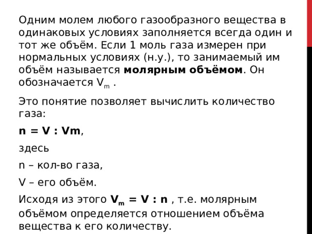 Одним молем любого газообразного вещества в одинаковых условиях заполняется всегда один и тот же объём. Если 1 моль газа измерен при нормальных условиях (н.у.), то занимаемый им объём называется  молярным объёмом . Он обозначается V m  . Это понятие позволяет вычислить количество газа: n = V : Vm , здесь n – кол-во газа, V – его объём. Исходя из этого  V m  = V : n  , т.е. молярным объёмом определяется отношением объёма вещества к его количеству.  V m   измеряется в л/моль и равен 22,4 л/моль.  