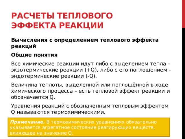 Расчеты теплового эффекта реакции Вычисления с определением теплового эффекта реакций Общие понятия Все химические реакции идут либо с выделением тепла – экзотермические реакции (+Q), либо с его поглощением – эндотермические реакции (-Q). Величина теплоты, выделенной или поглощённой в ходе химического процесса – есть тепловой эффект реакции и обозначается Q. Уравнения реакций с обозначенным тепловым эффектом Q называются термохимическими. Примечание.   В термохимических уравнениях обязательно указывается агрегатное состояние реагирующих веществ, влияющее на значение Q. 