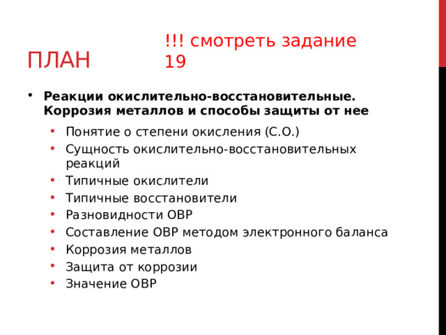 план !!! смотреть задание 19 Реакции окислительно-восстановительные. Коррозия металлов и способы защиты от нее Понятие о степени окисления (С.О.) Сущность окислительно-восстановительных реакций Типичные окислители Типичные восстановители Разновидности ОВР Составление ОВР методом электронного баланса Коррозия металлов Защита от коррозии Значение ОВР Понятие о степени окисления (С.О.) Сущность окислительно-восстановительных реакций Типичные окислители Типичные восстановители Разновидности ОВР Составление ОВР методом электронного баланса Коррозия металлов Защита от коррозии Значение ОВР  