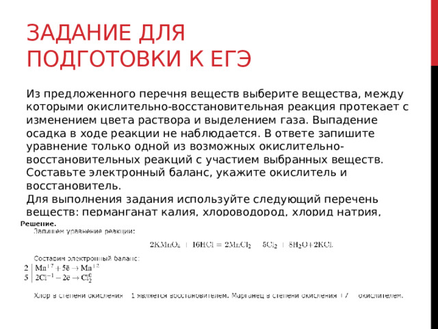 Задание для подготовки к егэ Из предложенного перечня веществ выберите вещества, между которыми окислительно-восстановительная реакция протекает с изменением цвета раствора и выделением газа. Выпадение осадка в ходе реакции не наблюдается. В ответе запишите уравнение только одной из возможных окислительно-восстановительных реакций с участием выбранных веществ. Составьте электронный баланс, укажите окислитель и восстановитель.  Для выполнения задания используйте следующий перечень веществ: перманганат калия, хлороводород, хлорид натрия, карбонат натрия, хлорид калия. Допустимо использование водных растворов веществ. 