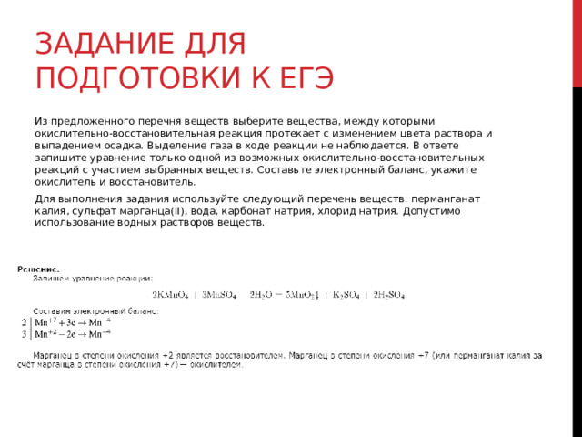 Задание для подготовки к егэ Из предложенного перечня веществ выберите вещества, между которыми окислительно-восстановительная реакция протекает с изменением цвета раствора и выпадением осадка. Выделение газа в ходе реакции не наблюдается. В ответе запишите уравнение только одной из возможных окислительно-восстановительных реакций с участием выбранных веществ. Составьте электронный баланс, укажите окислитель и восстановитель. Для выполнения задания используйте следующий перечень веществ: перманганат калия, сульфат марганца(II), вода, карбонат натрия, хлорид натрия. Допустимо использование водных растворов веществ. 