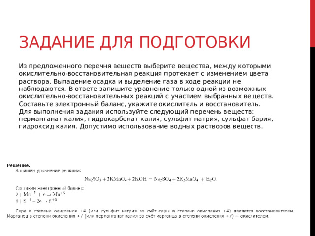 Задание для подготовки Из предложенного перечня веществ выберите вещества, между которыми окислительно-восстановительная реакция протекает с изменением цвета раствора. Выпадение осадка и выделение газа в ходе реакции не наблюдаются. В ответе запишите уравнение только одной из возможных окислительно-восстановительных реакций с участием выбранных веществ. Составьте электронный баланс, укажите окислитель и восстановитель.  Для выполнения задания используйте следующий перечень веществ: перманганат калия, гидрокарбонат калия, сульфит натрия, сульфат бария, гидроксид калия. Допустимо использование водных растворов веществ. 
