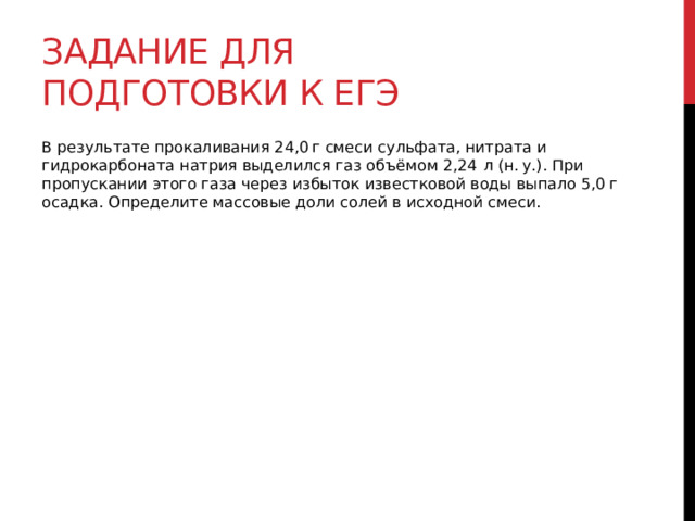 Задание для подготовки к егэ В результате прокаливания 24,0 г смеси сульфата, нитрата и гидрокарбоната натрия выделился газ объёмом 2,24  л (н. у.). При пропускании этого газа через избыток известковой воды выпало 5,0 г осадка. Определите массовые доли солей в исходной смеси. 