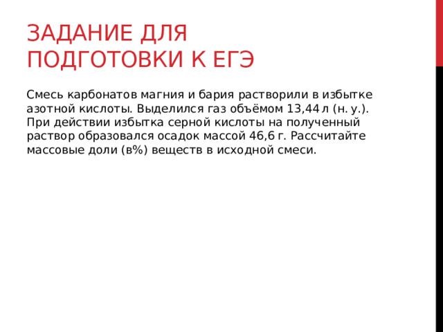 Задание для подготовки к егэ Смесь карбонатов магния и бария растворили в избытке азотной кислоты. Выделился газ объёмом 13,44 л (н. у.). При действии избытка серной кислоты на полученный раствор образовался осадок массой 46,6 г. Рассчитайте массовые доли (в%) веществ в исходной смеси. 