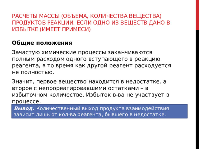 Расчеты массы (объема, количества вещества) продуктов реакции, если одно из веществ дано в избытке (имеет примеси) Общие положения Зачастую химические процессы заканчиваются полным расходом одного вступающего в реакцию реагента, в то время как другой реагент расходуется не полностью. Значит, первое вещество находится в недостатке, а второе с непрореагировавшими остатками – в избыточном количестве. Избыток в-ва не участвует в процессе. Вывод.  Количественный выход продукта взаимодействия зависит лишь от кол-ва реагента, бывшего в недостатке. 