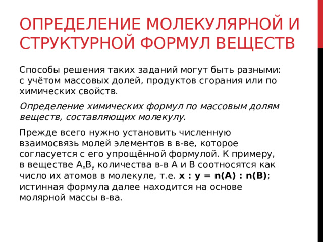 Определение молекулярной и структурной формул веществ Способы решения таких заданий могут быть разными: с учётом массовых долей, продуктов сгорания или по химических свойств. Определение химических формул по массовым долям веществ, составляющих молекулу. Прежде всего нужно установить численную взаимосвязь молей элементов в в-ве, которое согласуется с его упрощённой формулой. К примеру, в веществе A x B y  количества в-в A и B соотносятся как число их атомов в молекуле, т.е.  х : у = n(A) : n(B) ;  истинная формула далее находится на основе молярной массы в-ва.  