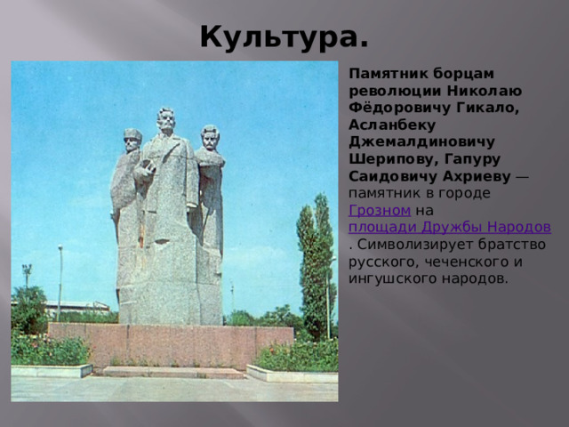 Культура. Памятник борцам революции Николаю Фёдоровичу Гикало, Асланбеку Джемалдиновичу Шерипову, Гапуру Саидовичу Ахриеву — памятник в городе Грозном на площади Дружбы Народов . Символизирует братство русского, чеченского и ингушского народов. 