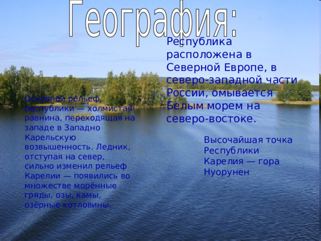 Республика расположена в Северной Европе, в северо-западной части России, омывается Белым морем на северо-востоке.  Основной рельеф республики — холмистая равнина, переходящая на западе в Западно Карельскую возвышенность. Ледник, отступая на север, сильно изменил рельеф Карелии — появились во множестве морённые гряды, озы, камы, озёрные котловины. Высочайшая точка Республики Карелия — гора Нуорунен 