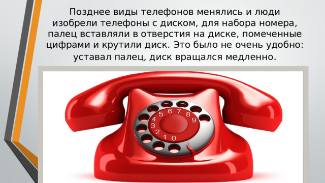 Позднее виды телефонов менялись и люди изобрели телефоны с диском, для набора номера, палец вставляли в отверстия на диске, помеченные цифрами и крутили диск. Это было не очень удобно: уставал палец, диск вращался медленно . 