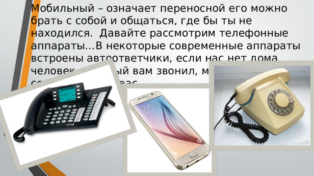 Мобильный – означает переносной его можно брать с собой и общаться, где бы ты не находился. Давайте рассмотрим телефонные аппараты…В некоторые современные аппараты встроены автоответчики, если нас нет дома человек, который вам звонил, может оставить сообщение для вас.  