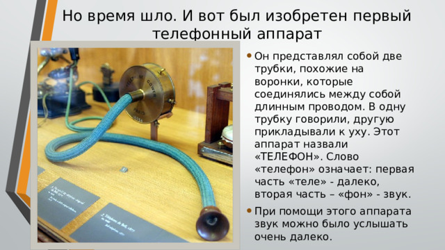 Но время шло. И вот был изобретен первый  телефонный аппарат Он представлял собой две трубки, похожие на воронки, которые соединялись между собой длинным проводом. В одну трубку говорили, другую прикладывали к уху. Этот аппарат назвали «ТЕЛЕФОН». Слово «телефон» означает: первая часть «теле» - далеко, вторая часть – «фон» - звук. При помощи этого аппарата звук можно было услышать очень далеко. 