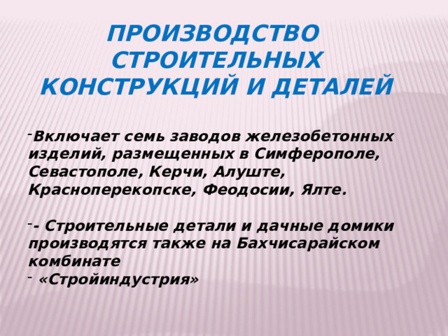 ПРОИЗВОДСТВО СТРОИТЕЛЬНЫХ КОНСТРУКЦИЙ И ДЕТАЛЕЙ  Включает семь заводов железобетонных изделий, размещенных в Симферополе, Севастополе, Керчи, Алуште, Красноперекопске, Феодосии, Ялте.  - Строительные детали и дачные домики производятся также на Бахчисарайском комбинате  «Стройиндустрия»     