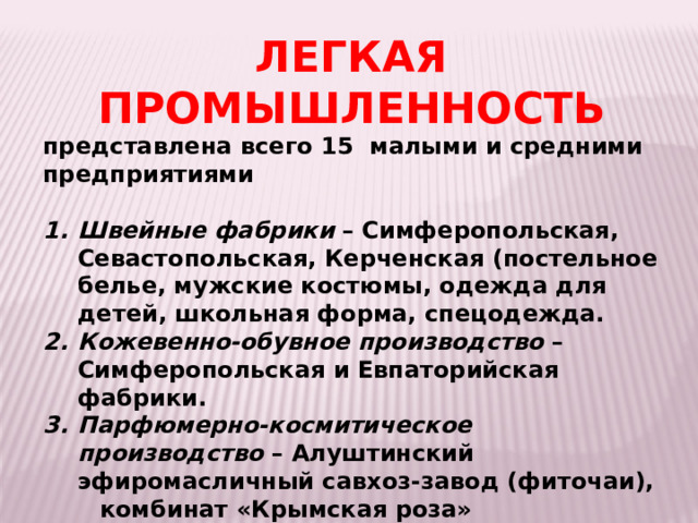 ЛЕГКАЯ ПРОМЫШЛЕННОСТЬ представлена всего 15 малыми и средними предприятиями  Швейные фабрики – Симферопольская, Севастопольская, Керченская (постельное белье, мужские костюмы, одежда для детей, школьная форма, спецодежда. Кожевенно-обувное производство – Симферопольская и Евпаторийская фабрики. Парфюмерно-космитическое производство – Алуштинский эфиромасличный савхоз-завод (фиточаи),  комбинат «Крымская роза» (Симферопольский район) – производство косметики и парфюмерии, «Царство ароматов» (Судак)   