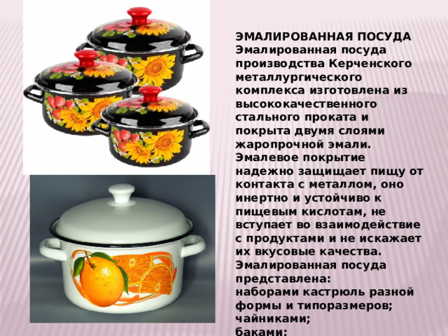 ЭМАЛИРОВАННАЯ ПОСУДА Эмалированная посуда производства Керченского металлургического комплекса изготовлена из высококачественного стального проката и  покрыта двумя слоями жаропрочной эмали. Эмалевое покрытие надежно защищает пищу от контакта с металлом, оно инертно и устойчиво к пищевым кислотам, не вступает во взаимодействие с продуктами и не искажает их вкусовые качества. Эмалированная посуда представлена: наборами кастрюль разной формы и типоразмеров; чайниками; баками; ведрами; дуршлагами; тазами; мисками и кружками. 