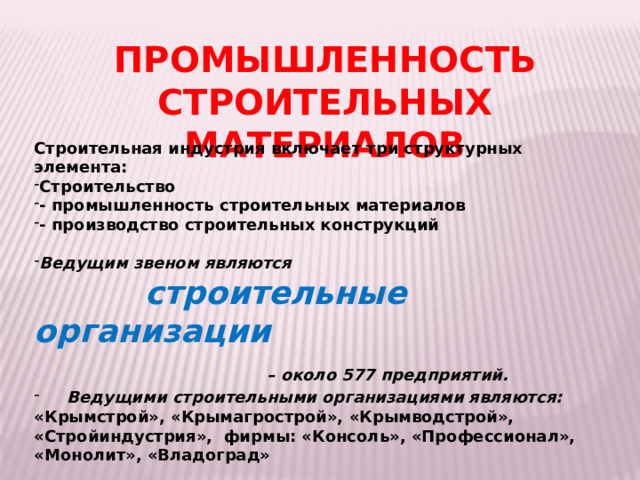 ПРОМЫШЛЕННОСТЬ СТРОИТЕЛЬНЫХ МАТЕРИАЛОВ Строительная индустрия включает три структурных элемента: Строительство - промышленность строительных материалов - производство строительных конструкций Ведущим звеном являются  строительные организации  – около 577 предприятий.  Ведущими строительными организациями являются: «Крымстрой», «Крымагрострой», «Крымводстрой», «Стройиндустрия», фирмы: «Консоль», «Профессионал», «Монолит», «Владоград» 
