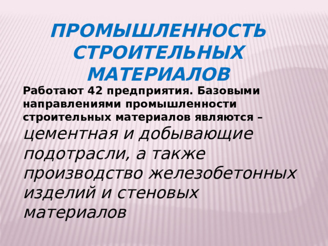 ПРОМЫШЛЕННОСТЬ СТРОИТЕЛЬНЫХ МАТЕРИАЛОВ Работают 42 предприятия. Базовыми направлениями промышленности строительных материалов являются – цементная и добывающие подотрасли, а также производство железобетонных изделий и стеновых материалов 