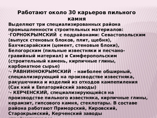 Работают около 30 карьеров пильного камня Выделяют три специализированных района промышленности строительных материалов: ГОРНОКРЫМСКИЙ с подрайонами: Севастопольским (выпуск стеновых блоков, плит, щебня), Бахчисарайским (цемент, стеновые блоки), Белогорским (пильные известняки и песчано-гравийный материал) и Симферопольским (строительный камень, кирпичные глины, карбонатное сырье) - РАВНИННОКРЫМСКИЙ - наиболее обширный, специализирующий на производстве известняка, ракушечника и изделий из отходов кампепиления (Сак кий и Евпаторийский заводы) - КЕРЧЕНСКИЙ, специализирующийся на производстве пильного известняка, кирпичные глины, керамзит, гипсового камня, стеклотары. В составе района работают Приморский, Кировский, Старокрымский, Керченский заводы стройматериалов. 