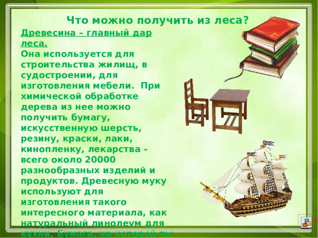 Что можно получить из леса?   Древесина – главный дар леса.   Она используется для строительства жилищ, в судостроении, для изготовления мебели.  При химической обработке дерева из нее можно получить бумагу, искусственную шерсть, резину, краски, лаки, кинопленку, лекарства – всего около 20000 разнообразных изделий и продуктов. Древесную муку используют для изготовления такого интересного материала, как натуральный линолеум для кухни. Бумага, на которой ты пишешь, и книги, по которым учишься, тоже приготовлены из деревьев. Из них же получают уксусную кислоту, скипидар, дёготь. 