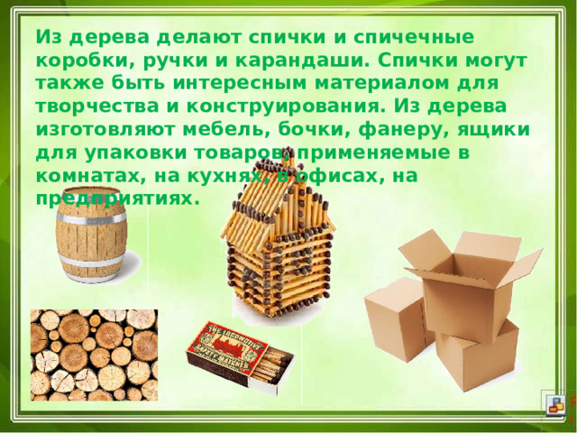 Из дерева делают спички и спичечные коробки, ручки и карандаши. Спички могут также быть интересным материалом для творчества и конструирования. Из дерева изготовляют мебель, бочки, фанеру, ящики для упаковки товаров, применяемые в комнатах, на кухнях, в офисах, на предприятиях. 
