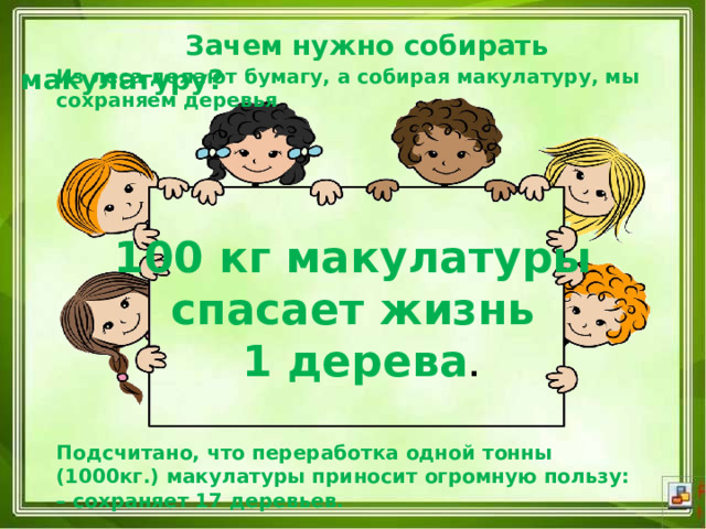  Зачем нужно собирать макулатуру? Из леса делают бумагу, а собирая макулатуру, мы сохраняем деревья 100 кг макулатуры спасает жизнь 1 дерева . Подсчитано, что переработка одной тонны (1000кг.) макулатуры приносит огромную пользу: – сохраняет 17 деревьев. 
