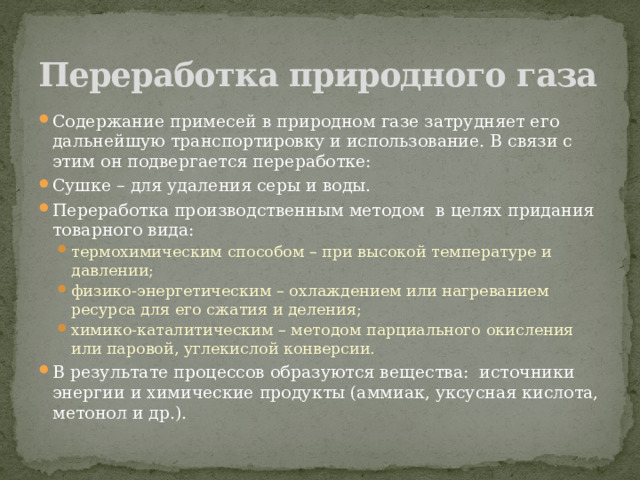 Переработка природного газа Содержание примесей в природном газе затрудняет его дальнейшую транспортировку и использование. В связи с этим он подвергается переработке: Сушке – для удаления серы и воды. Переработка производственным методом  в целях придания товарного вида: термохимическим способом – при высокой температуре и давлении; физико-энергетическим – охлаждением или нагреванием ресурса для его сжатия и деления; химико-каталитическим – методом парциального окисления  или паровой, углекислой конверсии. термохимическим способом – при высокой температуре и давлении; физико-энергетическим – охлаждением или нагреванием ресурса для его сжатия и деления; химико-каталитическим – методом парциального окисления  или паровой, углекислой конверсии. В результате процессов образуются вещества:  источники энергии и химические продукты (аммиак, уксусная кислота, метонол и др.). 