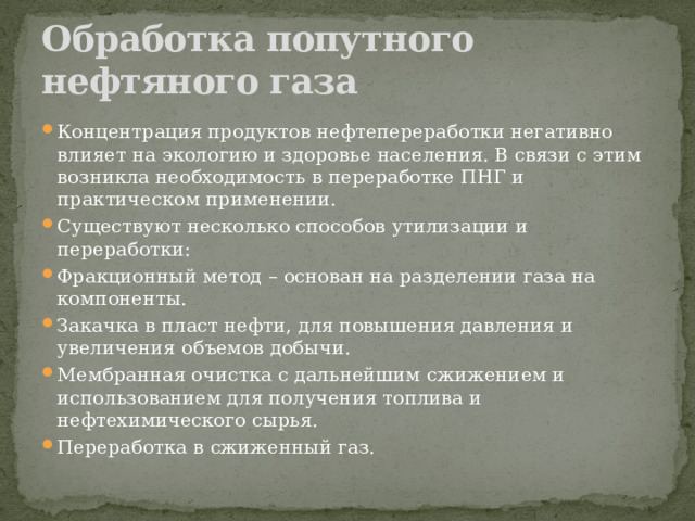 Обработка попутного нефтяного газа Концентрация продуктов нефтепереработки негативно влияет на экологию и здоровье населения. В связи с этим возникла необходимость в переработке ПНГ и практическом применении. Существуют несколько способов утилизации и переработки: Фракционный метод – основан на разделении газа на компоненты. Закачка в пласт нефти, для повышения давления и увеличения объемов добычи. Мембранная очистка с дальнейшим сжижением и использованием для получения топлива и нефтехимического сырья. Переработка в сжиженный газ. 