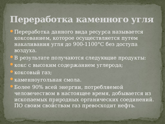 Переработка каменного угля Переработка данного вида ресурса называется коксованием, которое осуществляется путем накаливания угля до 900-1100°С без доступа воздуха.  В результате получаются следующие продукты: кокс с высоким содержанием углерода; коксовый газ; каменноугольная смола. Более 90% всей энергии, потребляемой человечеством в настоящее время, добывается из ископаемых природных органических соединений. ПО своим свойствам газ превосходит нефть. 