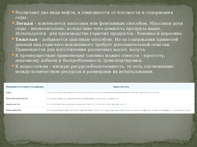 Различают два вида нефти, в зависимости от плотности и содержания серы: Легкая  –   извлекается   насосами или фонтанным способом. Массовая доля серы – незначительно, вследствие чего ценность продукта выше. Используется    для производства горючих продуктов - бензина и керосина. Тяжелая  – добывается шахтным способом. Из-за содержания примесей данный вид горючего ископаемого требует дополнительной очистки. Применяется для изготовления различных масел, мазута. К преимуществам применения топлива можно отнести – простоту, дешевизну добычи и беспроблемность транспортировки. К недостаткам – низкую ресурсообеспеченность, то есть соотношение между количеством ресурсов и размерами их использования. 