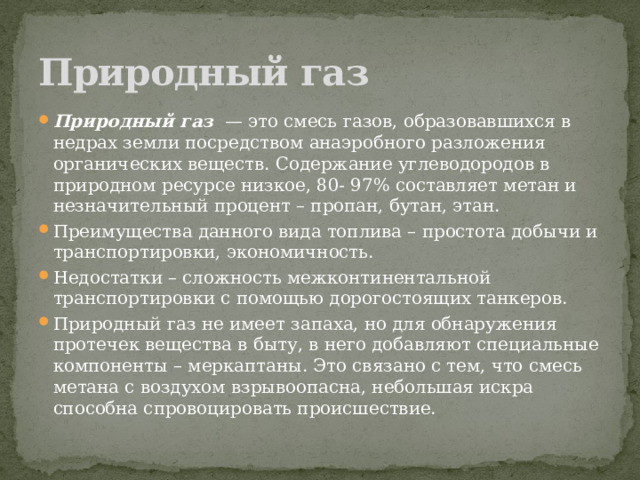 Природный газ Природный газ   — это смесь газов, образовавшихся в недрах земли посредством анаэробного разложения органических веществ. Содержание углеводородов в природном ресурсе низкое, 80- 97% составляет метан и незначительный процент – пропан, бутан, этан. Преимущества данного вида топлива – простота добычи и транспортировки, экономичность. Недостатки – сложность межконтинентальной транспортировки с помощью дорогостоящих танкеров. Природный газ не имеет запаха, но для обнаружения протечек вещества в быту, в него добавляют специальные компоненты – меркаптаны. Это связано с тем, что смесь метана с воздухом взрывоопасна, небольшая искра способна спровоцировать происшествие. 