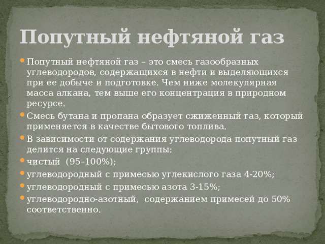 Попутный нефтяной газ Попутный нефтяной газ – это смесь газообразных углеводородов, содержащихся в нефти и выделяющихся при ее добыче и подготовке. Чем ниже молекулярная масса алкана, тем выше его концентрация в природном ресурсе. Смесь бутана и пропана образует сжиженный газ, который применяется в качестве бытового топлива. В зависимости от содержания углеводорода попутный газ делится на следующие группы: чистый  (95–100%); углеводородный с примесью углекислого газа 4-20%; углеводородный с примесью азота 3-15%; углеводородно-азотный,  содержанием примесей до 50% соответственно. 