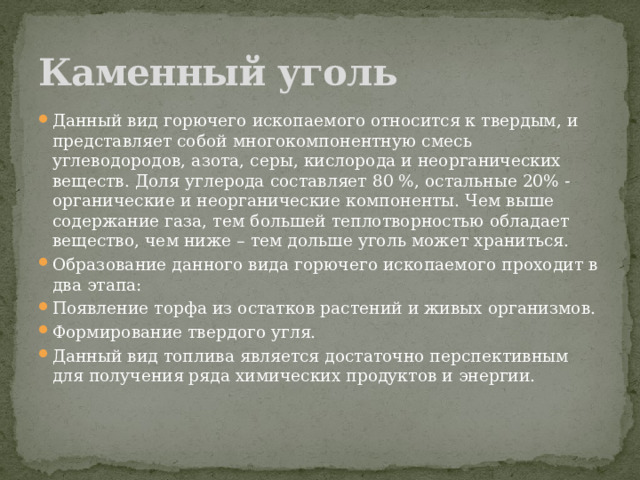 Каменный уголь Данный вид горючего ископаемого относится к твердым, и представляет собой многокомпонентную смесь углеводородов, азота, серы, кислорода и неорганических веществ. Доля углерода составляет 80 %, остальные 20% -  органические и неорганические компоненты. Чем выше содержание газа, тем большей теплотворностью обладает вещество, чем ниже – тем дольше уголь может храниться. Образование данного вида горючего ископаемого проходит в два этапа: Появление торфа из остатков растений и живых организмов. Формирование твердого угля. Данный вид топлива является достаточно перспективным для получения ряда химических продуктов и энергии.   