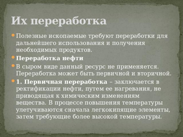 Их переработка Полезные ископаемые требуют переработки для дальнейшего использования и получения необходимых продуктов. Переработка нефти В сыром виде данный ресурс не применяется. Переработка может быть первичной и вторичной. 1. Первичная переработка  –   заключается в ректификации нефти, путем ее нагревания, не приводящая к химическим изменениям вещества. В процессе повышения температуры улетучиваются сначала легкокипящие элементы, затем требующие более высокой температуры. 