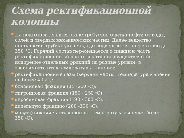 Схема ректификационной колонны На подготовительном этапе требуется очитка нефти от воды, солей и твердых механических частиц. Далее вещество поступает в трубчатую печь, где подвергается нагреванию до 350 °С. Горячий состав перемещается в нижнюю часть ректификационной колонны, в которой осуществляется испарение отдельных фракций на разные уровни, в зависимости отих температуры кипения: ректификационные газы (верхняя часть,  температура кипения не более 40  о С); бензиновая фракция (35 -200  о С); лигроиновая фракция (150 - 250  о С); керосиновая фракция (190 - 300  о С); дизельную фракцию (200 -300  о С); мазут (нижняя часть колонны, температура кипения более 350  о С). 