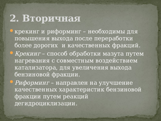 2. Вторичная крекинг и риформинг – необходимы для повышения выхода после переработки более дорогих    и качественных фракций. Крекинг  – способ обработки мазута путем нагревания с совместным воздействием катализатора, для увеличения выхода бензиновой фракции. Риформинг  – направлен на улучшение качественных характеристик бензиновой фракции путем реакций дегидроциклизации.  