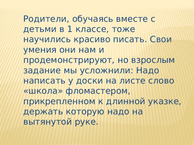 Родители, обучаясь вместе с детьми в 1 классе, тоже научились красиво писать. Свои умения они нам и продемонстрируют, но взрослым задание мы усложнили: Надо написать у доски на листе слово «школа» фломастером, прикрепленном к длинной указке, держать которую надо на вытянутой руке. 
